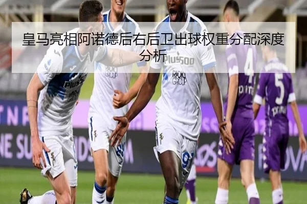 皇马亮相阿诺德后右后卫出球权重分配深度分析 - leyu